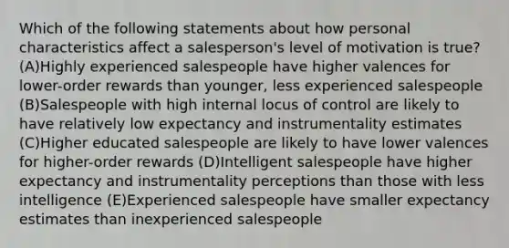 Which of the following statements about how personal characteristics affect a salesperson's level of motivation is true? (A)Highly experienced salespeople have higher valences for lower-order rewards than younger, less experienced salespeople (B)Salespeople with high internal locus of control are likely to have relatively low expectancy and instrumentality estimates (C)Higher educated salespeople are likely to have lower valences for higher-order rewards (D)Intelligent salespeople have higher expectancy and instrumentality perceptions than those with less intelligence (E)Experienced salespeople have smaller expectancy estimates than inexperienced salespeople