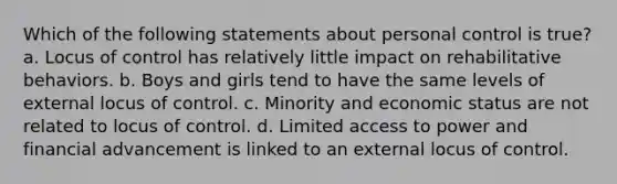 Which of the following statements about personal control is true? a. Locus of control has relatively little impact on rehabilitative behaviors. b. Boys and girls tend to have the same levels of external locus of control. c. Minority and economic status are not related to locus of control. d. Limited access to power and financial advancement is linked to an external locus of control.