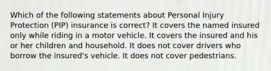 Which of the following statements about Personal Injury Protection (PIP) insurance is correct? It covers the named insured only while riding in a motor vehicle. It covers the insured and his or her children and household. It does not cover drivers who borrow the insured's vehicle. It does not cover pedestrians.