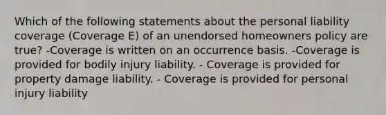 Which of the following statements about the personal liability coverage (Coverage E) of an unendorsed homeowners policy are true? -Coverage is written on an occurrence basis. -Coverage is provided for bodily injury liability. - Coverage is provided for property damage liability. - Coverage is provided for personal injury liability