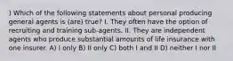 ) Which of the following statements about personal producing general agents is (are) true? I. They often have the option of recruiting and training sub-agents. II. They are independent agents who produce substantial amounts of life insurance with one insurer. A) I only B) II only C) both I and II D) neither I nor II