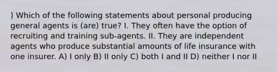 ) Which of the following statements about personal producing general agents is (are) true? I. They often have the option of recruiting and training sub-agents. II. They are independent agents who produce substantial amounts of life insurance with one insurer. A) I only B) II only C) both I and II D) neither I nor II