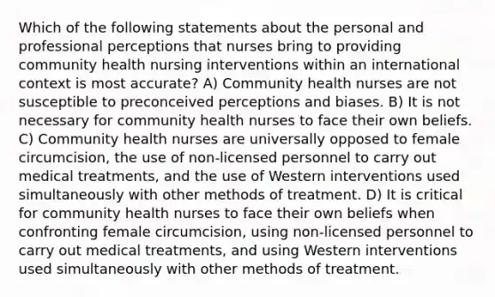 Which of the following statements about the personal and professional perceptions that nurses bring to providing community health nursing interventions within an international context is most accurate? A) Community health nurses are not susceptible to preconceived perceptions and biases. B) It is not necessary for community health nurses to face their own beliefs. C) Community health nurses are universally opposed to female circumcision, the use of non-licensed personnel to carry out medical treatments, and the use of Western interventions used simultaneously with other methods of treatment. D) It is critical for community health nurses to face their own beliefs when confronting female circumcision, using non-licensed personnel to carry out medical treatments, and using Western interventions used simultaneously with other methods of treatment.