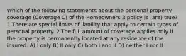 Which of the following statements about the personal property coverage (Coverage C) of the Homeowners 3 policy is (are) true? 1.There are special limits of liability that apply to certain types of personal property. 2.The full amount of coverage applies only if the property is permanently located at any residence of the insured. A) I only B) II only C) both I and II D) neither I nor II