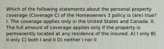 Which of the following statements about the personal property coverage (Coverage C) of the Homeowners 3 policy is (are) true? I. The coverage applies only in the United States and Canada. II. The full amount of coverage applies only if the property is permanently located at any residence of the insured. A) I only B) II only C) both I and II D) neither I nor II