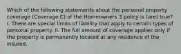 Which of the following statements about the personal property coverage (Coverage C) of the Homeowners 3 policy is (are) true? I. There are special limits of liability that apply to certain types of personal property. II. The full amount of coverage applies only if the property is permanently located at any residence of the insured.