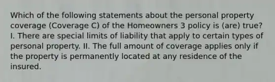 Which of the following statements about the personal property coverage (Coverage C) of the Homeowners 3 policy is (are) true? I. There are special limits of liability that apply to certain types of personal property. II. The full amount of coverage applies only if the property is permanently located at any residence of the insured.