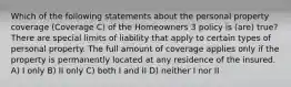 Which of the following statements about the personal property coverage (Coverage C) of the Homeowners 3 policy is (are) true? There are special limits of liability that apply to certain types of personal property. The full amount of coverage applies only if the property is permanently located at any residence of the insured. A) I only B) II only C) both I and II D) neither I nor II