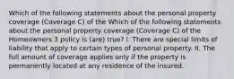 Which of the following statements about the personal property coverage (Coverage C) of the Which of the following statements about the personal property coverage (Coverage C) of the Homeowners 3 policy is (are) true? I. There are special limits of liability that apply to certain types of personal property. II. The full amount of coverage applies only if the property is permanently located at any residence of the insured.