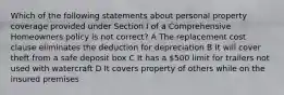 Which of the following statements about personal property coverage provided under Section I of a Comprehensive Homeowners policy is not correct? A The replacement cost clause eliminates the deduction for depreciation B It will cover theft from a safe deposit box C It has a 500 limit for trailers not used with watercraft D It covers property of others while on the insured premises