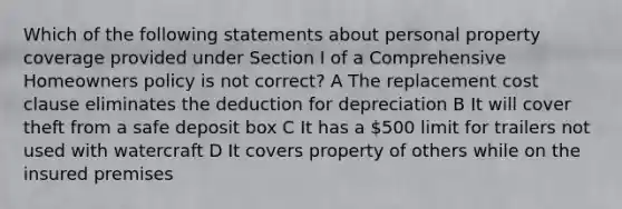 Which of the following statements about personal property coverage provided under Section I of a Comprehensive Homeowners policy is not correct? A The replacement cost clause eliminates the deduction for depreciation B It will cover theft from a safe deposit box C It has a 500 limit for trailers not used with watercraft D It covers property of others while on the insured premises