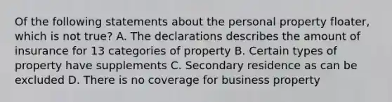 Of the following statements about the personal property floater, which is not true? A. The declarations describes the amount of insurance for 13 categories of property B. Certain types of property have supplements C. Secondary residence as can be excluded D. There is no coverage for business property