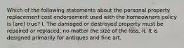 Which of the following statements about the personal property replacement cost endorsement used with the homeowners policy is (are) true? I. The damaged or destroyed property must be repaired or replaced, no matter the size of the loss. II. It is designed primarily for antiques and fine art.