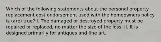 Which of the following statements about the personal property replacement cost endorsement used with the homeowners policy is (are) true? I. The damaged or destroyed property must be repaired or replaced, no matter the size of the loss. II. It is designed primarily for antiques and fine art.