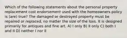 Which of the following statements about the personal property replacement cost endorsement used with the homeowners policy is (are) true? The damaged or destroyed property must be repaired or replaced, no matter the size of the loss. It is designed primarily for antiques and fine art. A) I only B) II only C) both I and II D) neither I nor II