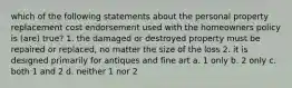 which of the following statements about the personal property replacement cost endorsement used with the homeowners policy is (are) true? 1. the damaged or destroyed property must be repaired or replaced, no matter the size of the loss 2. it is designed primarily for antiques and fine art a. 1 only b. 2 only c. both 1 and 2 d. neither 1 nor 2