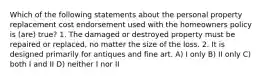 Which of the following statements about the personal property replacement cost endorsement used with the homeowners policy is (are) true? 1. The damaged or destroyed property must be repaired or replaced, no matter the size of the loss. 2. It is designed primarily for antiques and fine art. A) I only B) II only C) both I and II D) neither I nor II