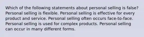 Which of the following statements about personal selling is false? Personal selling is flexible. Personal selling is effective for every product and service. Personal selling often occurs face-to-face. Personal selling is used for complex products. Personal selling can occur in many different forms.