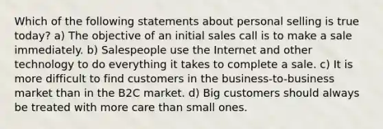 Which of the following statements about personal selling is true today? a) The objective of an initial sales call is to make a sale immediately. b) Salespeople use the Internet and other technology to do everything it takes to complete a sale. c) It is more difficult to find customers in the business-to-business market than in the B2C market. d) Big customers should always be treated with more care than small ones.