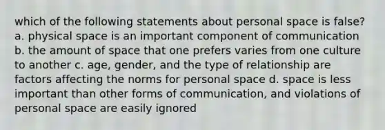 which of the following statements about personal space is false? a. physical space is an important component of communication b. the amount of space that one prefers varies from one culture to another c. age, gender, and the type of relationship are factors affecting the norms for personal space d. space is less important than other forms of communication, and violations of personal space are easily ignored