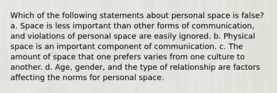 Which of the following statements about personal space is false? a. Space is less important than other forms of communication, and violations of personal space are easily ignored. b. Physical space is an important component of communication. c. The amount of space that one prefers varies from one culture to another. d. Age, gender, and the type of relationship are factors affecting the norms for personal space.