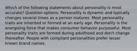 Which of the following statements about personality is most accurate? Question options: Personality is dynamic and typically changes several times as a person matures. Most personality traits are inherited or formed at an early age. Personality is the energizing force that makes consumer behavior purposeful. Most personality traits are formed during adulthood and don't change thereafter. People with compliant personalities prefer lesser known brand names.