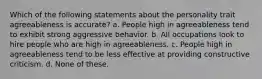 Which of the following statements about the personality trait agreeableness is accurate? a. People high in agreeableness tend to exhibit strong aggressive behavior. b. All occupations look to hire people who are high in agreeableness. c. People high in agreeableness tend to be less effective at providing constructive criticism. d. None of these.