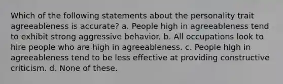 Which of the following statements about the personality trait agreeableness is accurate? a. People high in agreeableness tend to exhibit strong aggressive behavior. b. All occupations look to hire people who are high in agreeableness. c. People high in agreeableness tend to be less effective at providing constructive criticism. d. None of these.