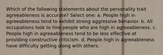 Which of the following statements about the personality trait agreeableness is accurate? Select one: a. People high in agreeableness tend to exhibit strong aggressive behavior. b. All occupations look to hire people who are high in agreeableness. c. People high in agreeableness tend to be less effective at providing constructive criticism. d. People high in agreeableness have difficulty getting along with others.