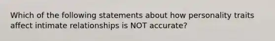 Which of the following statements about how personality traits affect intimate relationships is NOT accurate?