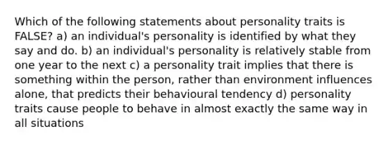 Which of the following statements about personality traits is FALSE? a) an individual's personality is identified by what they say and do. b) an individual's personality is relatively stable from one year to the next c) a personality trait implies that there is something within the person, rather than environment influences alone, that predicts their behavioural tendency d) personality traits cause people to behave in almost exactly the same way in all situations