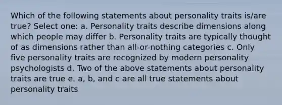 Which of the following statements about personality traits is/are true? Select one: a. Personality traits describe dimensions along which people may differ b. Personality traits are typically thought of as dimensions rather than all-or-nothing categories c. Only five personality traits are recognized by modern personality psychologists d. Two of the above statements about personality traits are true e. a, b, and c are all true statements about personality traits