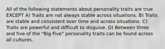 All of the following statements about personality traits are true EXCEPT A) Traits are not always stable across situations. B) Traits are stable and consistent over time and across situations. C) Traits are powerful and difficult to disguise. D) Between three and five of the "Big Five" personality traits can be found across all cultures.