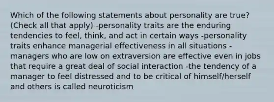 Which of the following statements about personality are true? (Check all that apply) -personality traits are the enduring tendencies to feel, think, and act in certain ways -personality traits enhance managerial effectiveness in all situations -managers who are low on extraversion are effective even in jobs that require a great deal of social interaction -the tendency of a manager to feel distressed and to be critical of himself/herself and others is called neuroticism