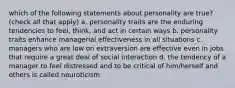 which of the following statements about personality are true? (check all that apply) a. personality traits are the enduring tendencies to feel, think, and act in certain ways b. personality traits enhance managerial effectiveness in all situations c. managers who are low on extraversion are effective even in jobs that require a great deal of social interaction d. the tendency of a manager to feel distressed and to be critical of him/herself and others is called neuroticism