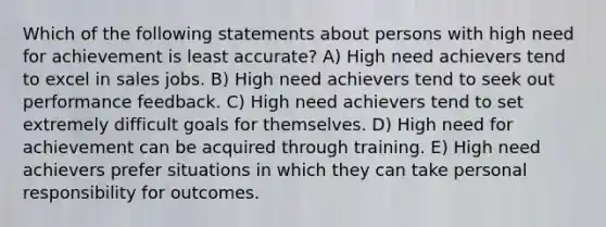 Which of the following statements about persons with high need for achievement is least accurate? A) High need achievers tend to excel in sales jobs. B) High need achievers tend to seek out performance feedback. C) High need achievers tend to set extremely difficult goals for themselves. D) High need for achievement can be acquired through training. E) High need achievers prefer situations in which they can take personal responsibility for outcomes.