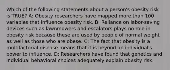 Which of the following statements about a person's obesity risk is TRUE? A: Obesity researchers have mapped more than 100 variables that influence obesity risk. B: Reliance on labor-saving devices such as lawnmowers and escalators plays no role in obesity risk because these are used by people of normal weight as well as those who are obese. C: The fact that obesity is a multifactorial disease means that it is beyond an individual's power to influence. D: Researchers have found that genetics and individual behavioral choices adequately explain obesity risk.