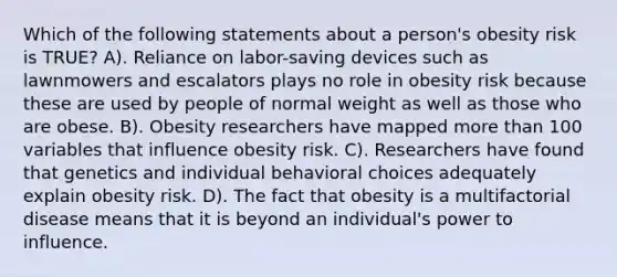 Which of the following statements about a person's obesity risk is TRUE? A). Reliance on labor-saving devices such as lawnmowers and escalators plays no role in obesity risk because these are used by people of normal weight as well as those who are obese. B). Obesity researchers have mapped more than 100 variables that influence obesity risk. C). Researchers have found that genetics and individual behavioral choices adequately explain obesity risk. D). The fact that obesity is a multifactorial disease means that it is beyond an individual's power to influence.