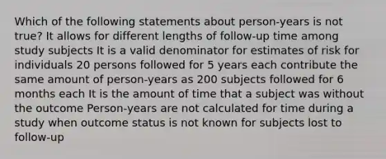 Which of the following statements about person-years is not true? It allows for different lengths of follow-up time among study subjects It is a valid denominator for estimates of risk for individuals 20 persons followed for 5 years each contribute the same amount of person-years as 200 subjects followed for 6 months each It is the amount of time that a subject was without the outcome Person-years are not calculated for time during a study when outcome status is not known for subjects lost to follow-up