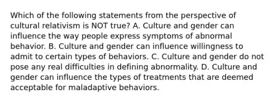 Which of the following statements from the perspective of cultural relativism is NOT true? A. Culture and gender can influence the way people express symptoms of abnormal behavior. B. Culture and gender can influence willingness to admit to certain types of behaviors. C. Culture and gender do not pose any real difficulties in defining abnormality. D. Culture and gender can influence the types of treatments that are deemed acceptable for maladaptive behaviors.