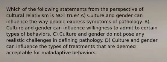 Which of the following statements from the perspective of cultural relativism is NOT true? A) Culture and gender can influence the way people express symptoms of pathology. B) Culture and gender can influence willingness to admit to certain types of behaviors. C) Culture and gender do not pose any realistic challenges in defining pathology. D) Culture and gender can influence the types of treatments that are deemed acceptable for maladaptive behaviors.