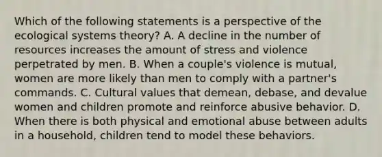 Which of the following statements is a perspective of the ecological systems theory? A. A decline in the number of resources increases the amount of stress and violence perpetrated by men. B. When a couple's violence is mutual, women are more likely than men to comply with a partner's commands. C. Cultural values that demean, debase, and devalue women and children promote and reinforce abusive behavior. D. When there is both physical and emotional abuse between adults in a household, children tend to model these behaviors.