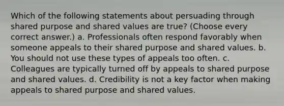 Which of the following statements about persuading through shared purpose and shared values are true? (Choose every correct answer.) a. Professionals often respond favorably when someone appeals to their shared purpose and shared values. b. You should not use these types of appeals too often. c. Colleagues are typically turned off by appeals to shared purpose and shared values. d. Credibility is not a key factor when making appeals to shared purpose and shared values.