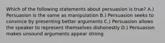 Which of the following statements about persuasion is true? A.) Persuasion is the same as manipulation B.) Persuasion seeks to convince by presenting better arguments C.) Persuasion allows the speaker to represent themselves dishonestly D.) Persuasion makes unsound arguments appear strong