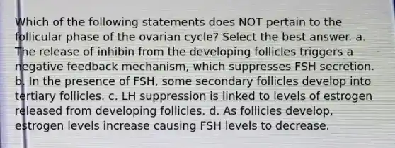 Which of the following statements does NOT pertain to the follicular phase of the ovarian cycle? Select the best answer. a. The release of inhibin from the developing follicles triggers a negative feedback mechanism, which suppresses FSH secretion. b. In the presence of FSH, some secondary follicles develop into tertiary follicles. c. LH suppression is linked to levels of estrogen released from developing follicles. d. As follicles develop, estrogen levels increase causing FSH levels to decrease.