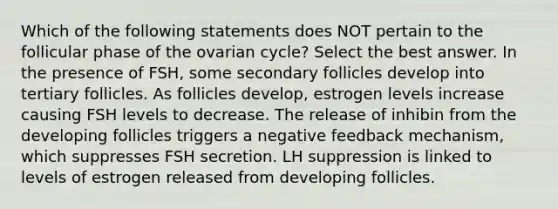 Which of the following statements does NOT pertain to the follicular phase of the ovarian cycle? Select the best answer. In the presence of FSH, some secondary follicles develop into tertiary follicles. As follicles develop, estrogen levels increase causing FSH levels to decrease. The release of inhibin from the developing follicles triggers a negative feedback mechanism, which suppresses FSH secretion. LH suppression is linked to levels of estrogen released from developing follicles.