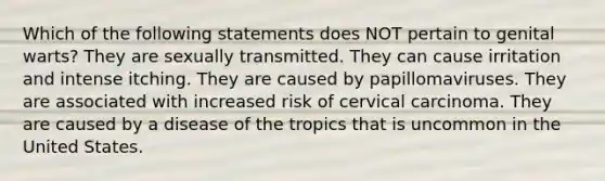 Which of the following statements does NOT pertain to genital warts? They are sexually transmitted. They can cause irritation and intense itching. They are caused by papillomaviruses. They are associated with increased risk of cervical carcinoma. They are caused by a disease of the tropics that is uncommon in the United States.