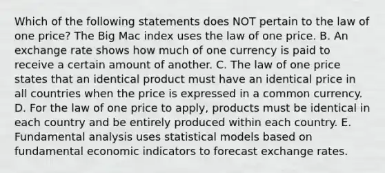 Which of the following statements does NOT pertain to the law of one​ price? The Big Mac index uses the law of one price. B. An exchange rate shows how much of one currency is paid to receive a certain amount of another. C. The law of one price states that an identical product must have an identical price in all countries when the price is expressed in a common currency. D. For the law of one price to​ apply, products must be identical in each country and be entirely produced within each country. E. Fundamental analysis uses statistical models based on fundamental economic indicators to forecast exchange rates.