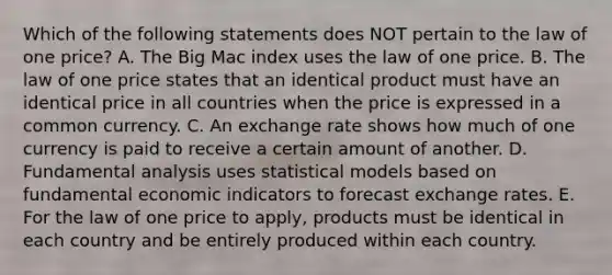 Which of the following statements does NOT pertain to the law of one​ price? A. The Big Mac index uses the law of one price. B. The law of one price states that an identical product must have an identical price in all countries when the price is expressed in a common currency. C. An exchange rate shows how much of one currency is paid to receive a certain amount of another. D. Fundamental analysis uses statistical models based on fundamental economic indicators to forecast exchange rates. E. For the law of one price to​ apply, products must be identical in each country and be entirely produced within each country.