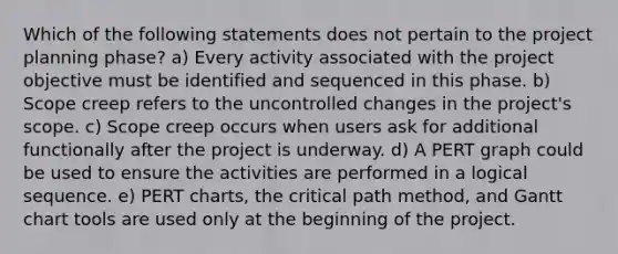 Which of the following statements does not pertain to the project planning phase? a) Every activity associated with the project objective must be identified and sequenced in this phase. b) Scope creep refers to the uncontrolled changes in the project's scope. c) Scope creep occurs when users ask for additional functionally after the project is underway. d) A PERT graph could be used to ensure the activities are performed in a logical sequence. e) PERT charts, the critical path method, and Gantt chart tools are used only at the beginning of the project.